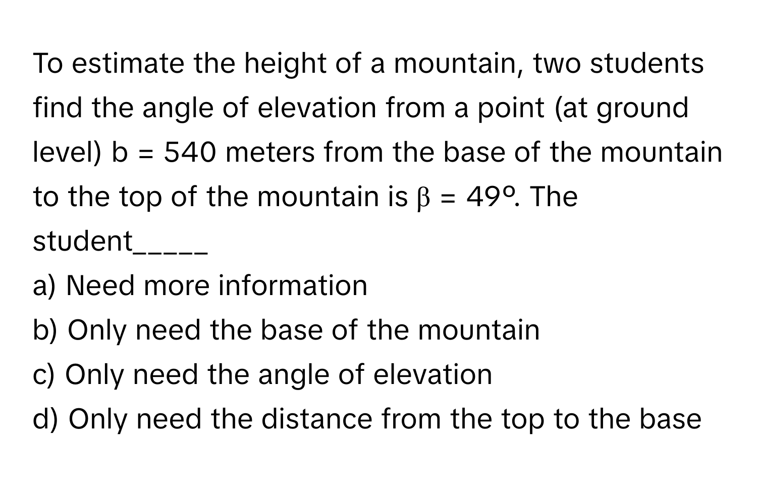 To estimate the height of a mountain, two students find the angle of elevation from a point (at ground level) b = 540 meters from the base of the mountain to the top of the mountain is β = 49º. The student_____

a) Need more information
b) Only need the base of the mountain
c) Only need the angle of elevation
d) Only need the distance from the top to the base