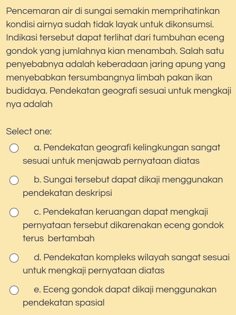 Pencemaran air di sungai semakin memprihatinkan
kondisi airnya sudah tidak layak untuk dikonsumsi.
Indikasi tersebut dapat terlihat dari tumbuhan eceng
gondok yang jumlahnya kian menambah. Salah satu
penyebabnya adalah keberadaan jaring apung yang
menyebabkan tersumbangnya limbah pakan ikan
budidaya. Pendekatan geografi sesuai untuk mengkaji
nya adalah
Select one:
a. Pendekatan geografi kelingkungan sangat
sesuai untuk menjawab pernyataan diatas
b. Sungai tersebut dapat dikaji menggunakan
pendekatan deskripsi
c. Pendekatan keruangan dapat mengkaji
pernyataan tersebut dikarenakan eceng gondok
terus bertambah
d. Pendekatan kompleks wilayah sangat sesuai
untuk mengkaji pernyataan diatas
e. Eceng gondok dapat dikaji menggunakan
pendekatan spasial