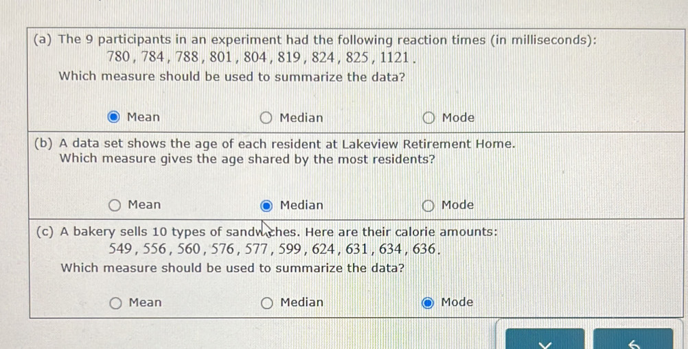 The 9 participants in an experiment had the following reaction times (in milliseconds):
780 , 784 , 788 , 801 , 804 , 819 , 824 , 825 , 1121.
Which measure should be used to summarize the data?
Mean Median Mode
(b) A data set shows the age of each resident at Lakeview Retirement Home.
Which measure gives the age shared by the most residents?
Mean Median Mode
(c) A bakery sells 10 types of sandw ches. Here are their calorie amounts:
549 , 556 , 560 , 576 , 577 , 599 , 624 , 631 , 634 , 636.
Which measure should be used to summarize the data?
Mean Median Mode