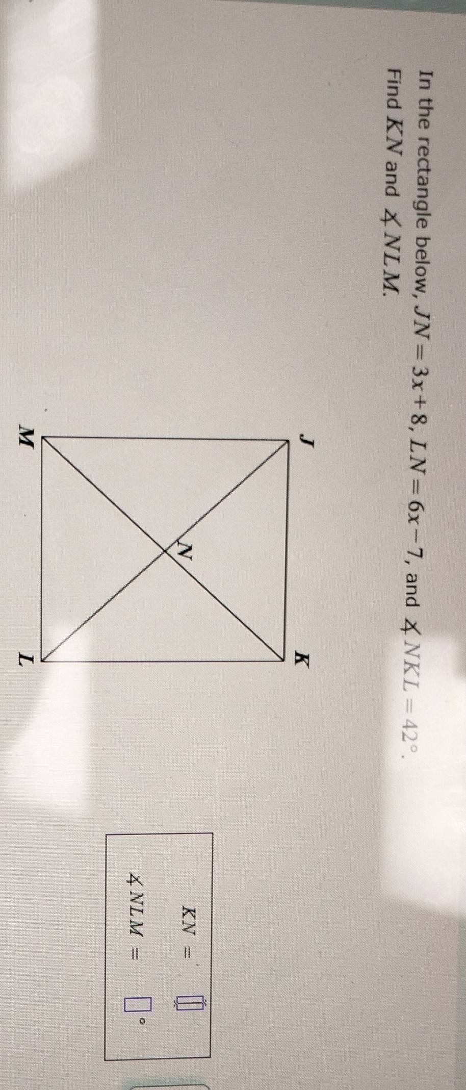 In the rectangle below, JN=3x+8, LN=6x-7 , and ∠ NKL=42°. 
Find KN and ∠ NLM.
KN=
∠ NLM= |