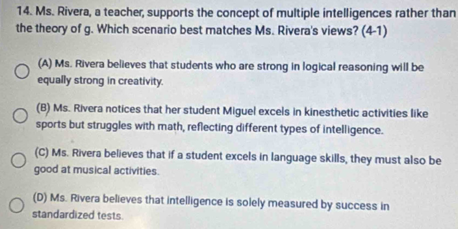 Ms. Rivera, a teacher, supports the concept of multiple intelligences rather than
the theory of g. Which scenario best matches Ms. Rivera's views? (4-1)
(A) Ms. Rivera believes that students who are strong in logical reasoning will be
equally strong in creativity.
(B) Ms. Rivera notices that her student Miguel excels in kinesthetic activities like
sports but struggles with math, reflecting different types of intelligence.
(C) Ms. Rivera believes that if a student excels in language skills, they must also be
good at musical activities.
(D) Ms. Rivera believes that intelligence is solely measured by success in
standardized tests.