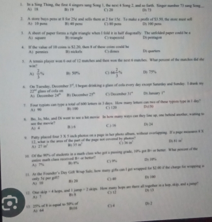 In a Sing Thing, the first 4 singers sang Song 1, the next 4 Song 2, and so forth. Singer number 73 sang Song
A) 1E B) 19 C) 20 Dj 7J
2. A store buys pens at 8 for 25¢ and sella them at 2 for 15e. To make a profit of $3.50, the store must sell Dj 100 pens
A) 10 pena B) 40 pens C) 80 peni
3. A sheet of paper forms a right triangle when I fold it in half diagonally. The unfolded paper could be a Dj pentagon
A) square B) triangle C) trapezoid
4. If the vabae of 10 coins is $2.20, then 8 of these coins could be C) dimes D) quarters
A) pennies B) nickels
5. A tennis player won 6 out of 12 matches and then won the next 6 matches. What percent of the matches did she
win?
A)  2/3 % B) 50% 66 2/3 % D) 75%
6 On Tuesday, December glass of cola on , I began drinking a glass of cola every day except Saturday and Sunday. I drank my
y°
22°
A) December 24° B) December 25° C) December 31° Dị January 1°
? Four typists can type a total of 600 letters in 3 days. How many letters can two of these typists type in I day?
A) 90 B1 100 C) 120 Di150
s. Ho, Jo, Mo, and Di went to see a hit movse. In how many ways can they lime up, one behind another, waiting to
see the movie? A) 4 B. 1 6
C.) 16 D) 24
9. Patty placed four 3 X 5 inch photos on a page in her photo album, without overlapping. If a page measares 8 X
12, what is the area of the part of the page not covered by photos?
A) 27in^2 B) 15m^2 36in^2 D) 81m^2
50. Of the 90% of students in a math class who got a passing grade, 10% got B= or better. What percent of the
71=
entire math class received B) 8% or better? C 9% Dy 10mg
A) 7%
11. At the Founder's Day Gift Wrap Sale, how many gifts can I get wrapped for $2.00 if the charge for wrapping is
only 5¢ per gift? A) 10
B) 20
C 40 D) 100
12. One skip = 4 A> 7 hops, and I jump B18 =2 skips. How many hops are there all together in a hop, skip, and a jumpt" D 13
C) 12
13 25% of 8 is equal to 50% of B)16 () 4 D) 2
A) 64
