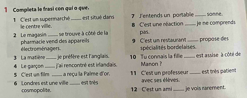 Completa le frasi con qui o que. 
1 C'est un supermarché .......... est situé dans 7 J’entends un portable _sonne. 
le centre ville. 8 C'est une réaction _je ne comprends 
2 Le magasin _se trouve à côté de la pas. 
pharmacie vend des appareils 9 C’est un restaurant_ propose des 
électroménagers. spécialités bordelaises. 
3 La matière _je préfère est l’anglais. 10 Tu connais la fille _est assise à côté de 
4 Le garçon _j'ai rencontré est irlandais. Manon ? 
5 C’est un film _, a reçu la Palme d'or. 11 C'est un professeur ......... est très patient 

6 Londres est une ville_ ... est très avec ses élèves. 
cosmopolite. 12 C’est un ami ......... je vois rarement.