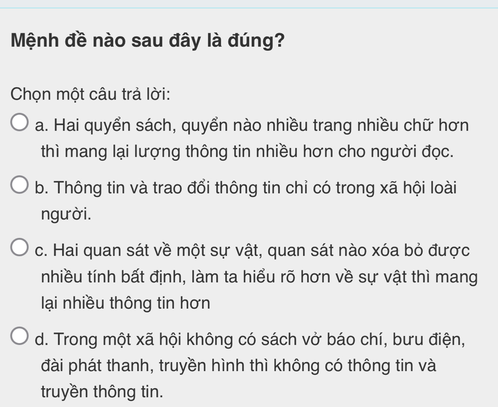 Mệnh đề nào sau đây là đúng?
Chọn một câu trả lời:
a. Hai quyển sách, quyển nào nhiều trang nhiều chữ hơn
thì mang lại lượng thông tin nhiều hơn cho người đọc.
b. Thông tin và trao đổi thông tin chỉ có trong xã hội loài
người.
c. Hai quan sát về một sự vật, quan sát nào xóa bỏ được
nhiều tính bất định, làm ta hiểu rõ hơn về sự vật thì mang
lại nhiều thông tin hơn
d. Trong một xã hội không có sách vở báo chí, bưu điện,
đài phát thanh, truyền hình thì không có thông tin và
truyền thông tin.