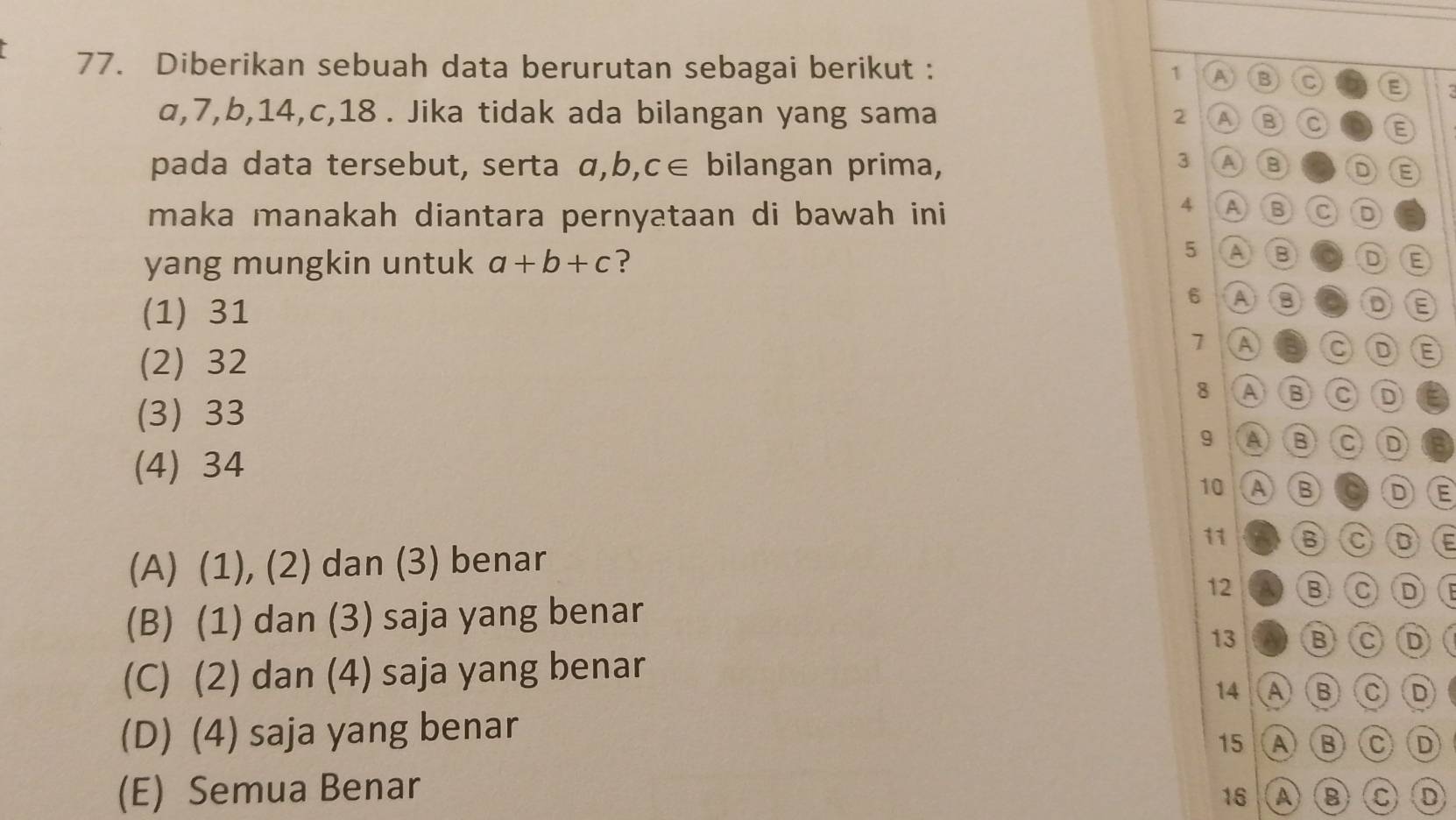 Diberikan sebuah data berurutan sebagai berikut : 1 A B C E
α, 7, b, 14, c, 18. Jika tidak ada bilangan yang sama 2 A B C E
3 A
pada data tersebut, serta α, b, C∈ bilangan prima, B D E
maka manakah diantara pernyataan di bawah ini
4 A B C D
yang mungkin untuk a+b+c ?
5 A B D E
(1) 31
6 A B D E
7 A C D E
(2) 32
8 ABC D
(3) 33
9 A B C D
(4) 34
10 A B D E
11 B C
(A) (1), (2) dan (3) benar D
12 B C D
(B) (1) dan (3) saja yang benar
13 B C D
(C) (2) dan (4) saja yang benar
14 AB C D
(D) (4) saja yang benar
15 A) ( B C D
(E) Semua Benar
16 A B C) D