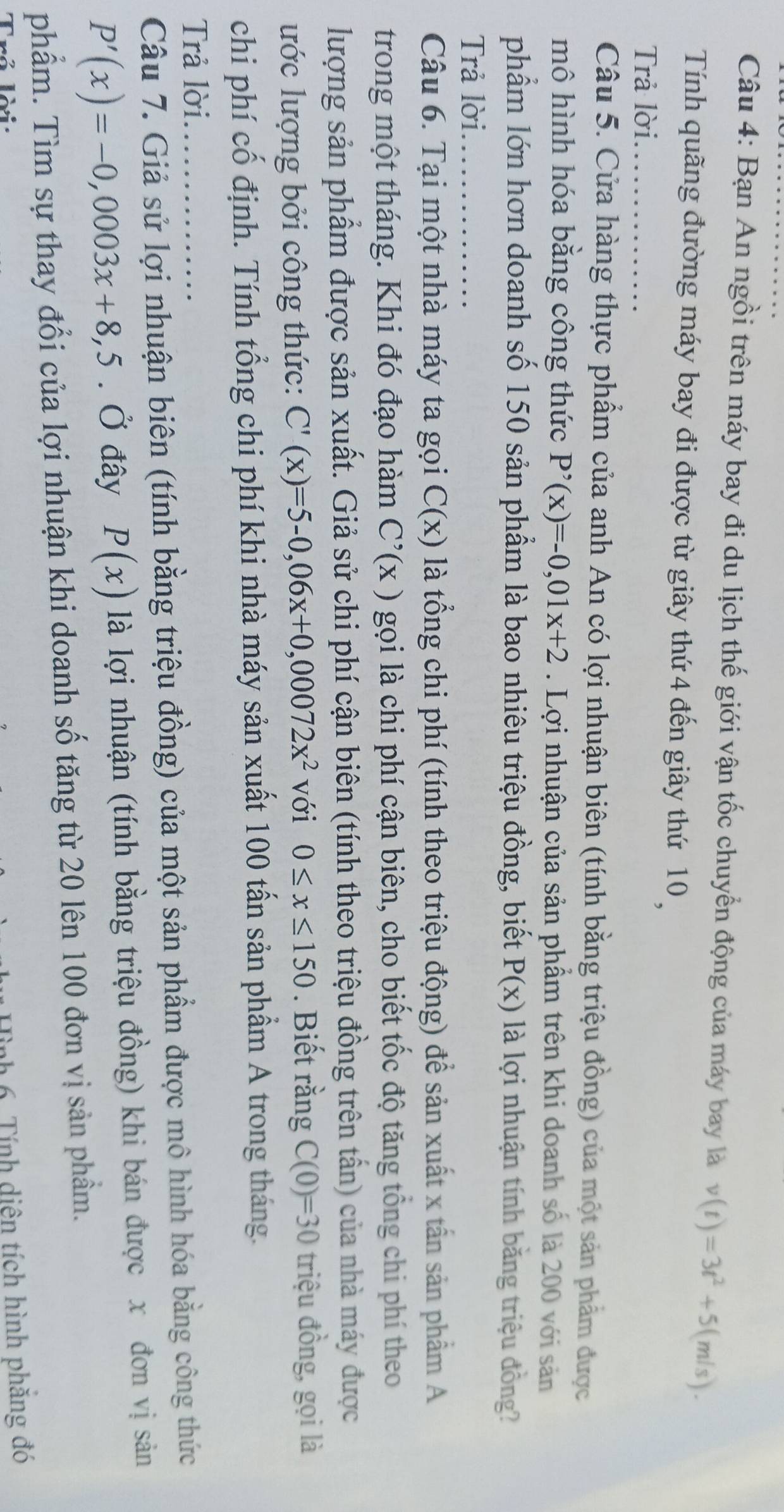 Bạn An ngồi trên máy bay đi du lịch thế giới vận tốc chuyển động của máy bay là v(t)=3t^2+5(m/s).
Tính quãng đường máy bay đi được từ giây thứ 4 đến giây thứ 10 
Trả lời._
Câu 5. Cửa hàng thực phẩm của anh An có lợi nhuận biên (tính bằng triệu đồng) của một sản phẩm được
mô hình hóa bằng công thức P'(x)=-0,01x+2. Lợi nhuận của sản phẩm trên khi doanh số là 200 với sản
phẩm lớn hơn doanh số 150 sản phẩm là bao nhiêu triệu đồng, biết P(x) là lợi nhuận tính băng triệu đồng?
Trả lời._
Câu 6. Tại một nhà máy ta gọi C(x) là tổng chi phí (tính theo triệu động) để sản xuất x tần sản phẩm A
trong một tháng. Khi đó đạo hàm C'(x) gọi là chi phí cận biên, cho biết tốc độ tăng tổng chi phí theo
lượng sản phẩm được sản xuất. Giả sử chi phí cận biên (tính theo triệu đồng trên tấn) của nhà máy được
ước lượng bởi công thức: C'(x)=5-0,06x+0,00072x^2 với 0≤ x≤ 150. Biết rằng C(0)=30 triệu đồng, gọi là
chi phí cố định. Tính tổng chi phí khi nhà máy sản xuất 100 tấn sản phẩm A trong tháng.
Trả lời.
Câu 7. Giả sử lợi nhuận biên (tính bằng triệu đồng) của một sản phẩm được mô hình hóa bằng công thức
P'(x)=-0,0003x+8,5. Ở đây P(x) là lợi nhuận (tính bằng triệu đồng) khi bán được x đơn vị sản
phẩm. Tìm sự thay đổi của lợi nhuận khi doanh số tăng từ 20 lên 100 đơn vị sản phẩm.
Trả lời:
1 6. Tính diện tích hình phăng đó