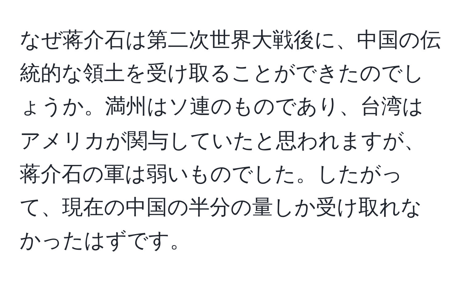 なぜ蒋介石は第二次世界大戦後に、中国の伝統的な領土を受け取ることができたのでしょうか。満州はソ連のものであり、台湾はアメリカが関与していたと思われますが、蒋介石の軍は弱いものでした。したがって、現在の中国の半分の量しか受け取れなかったはずです。