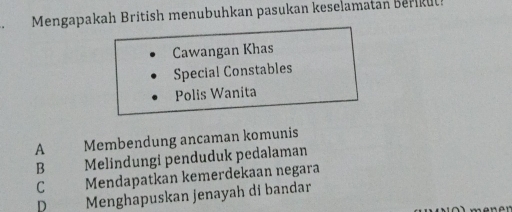 Mengapakah British menubuhkan pasukan keselamatan Berikut!
Cawangan Khas
Special Constables
Polis Wanita
A the Membendung ancaman komunis
B Melindungi penduduk pedalaman
C Mendapatkan kemerdekaan negara
D Menghapuskan jenayah di bandar