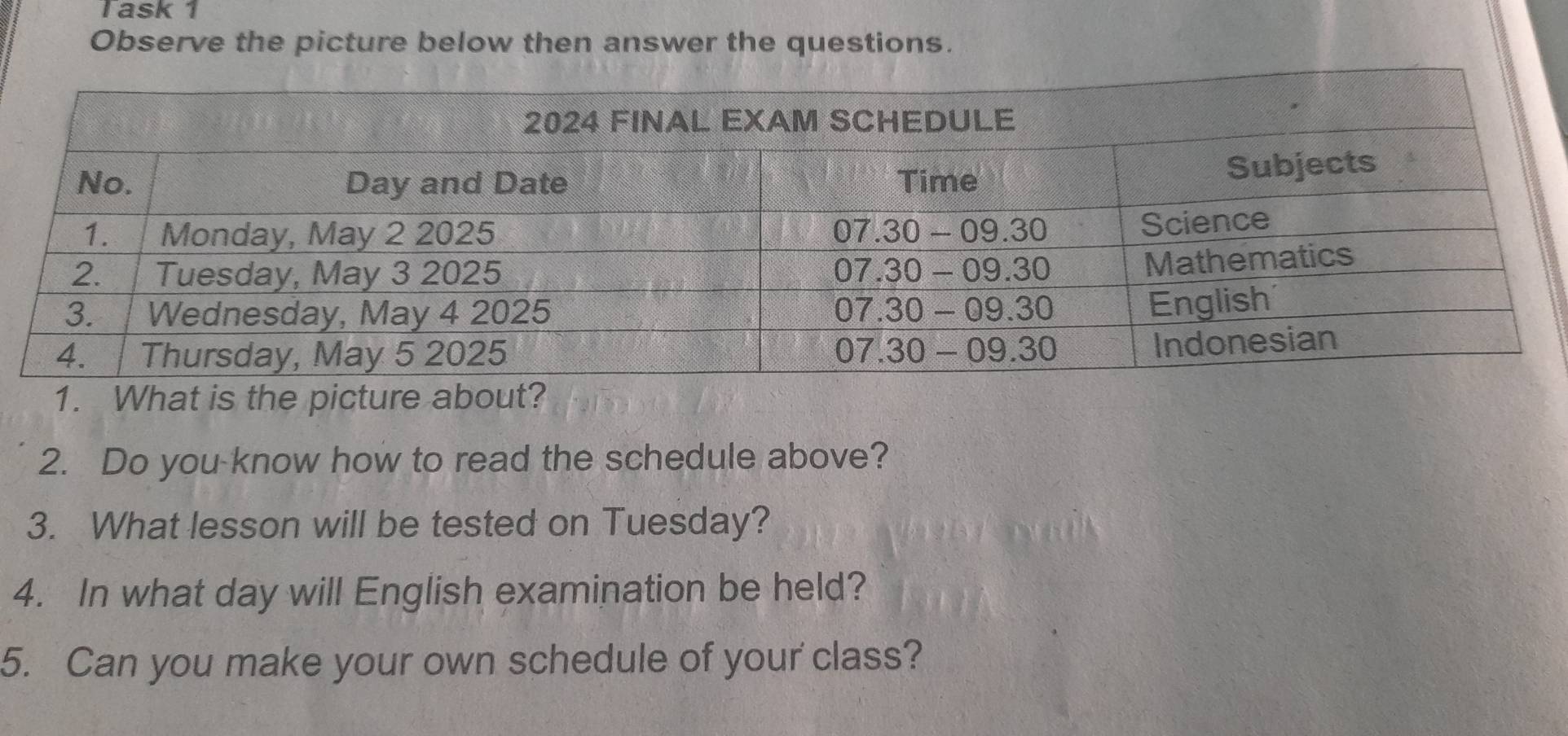 Task 1 
Observe the picture below then answer the questions. 
1. What is the picture about? 
2. Do you know how to read the schedule above? 
3. What lesson will be tested on Tuesday? 
4. In what day will English examination be held? 
5. Can you make your own schedule of your class?