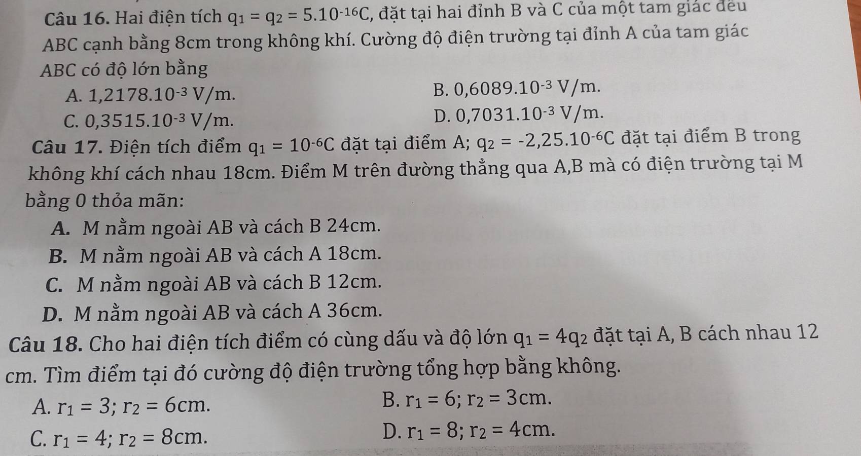 Hai điện tích q_1=q_2=5.10^(-16)C , đặt tại hai đỉnh B và C của một tam giác đều
ABC cạnh bằng 8cm trong không khí. Cường độ điện trường tại đỉnh A của tam giác
ABC có độ lớn bằng
A. 1,2178.10^(-3)V/m.
B. 0,6089.10^(-3)V/m.
C. 0,3515.10^(-3)V/m.
D. 0,7031.10^(-3)V/m. 
Câu 17. Điện tích điểm q_1=10^(-6)C đặt tại điểm A; q_2=-2,25.10^(-6)C đặt tại điểm B trong
không khí cách nhau 18cm. Điểm M trên đường thẳng qua A,B mà có điện trường tại M
bằng 0 thỏa mãn:
A. M nằm ngoài AB và cách B 24cm.
B. M nằm ngoài AB và cách A 18cm.
C. M nằm ngoài AB và cách B 12cm.
D. M nằm ngoài AB và cách A 36cm.
Câu 18. Cho hai điện tích điểm có cùng dấu và độ lớn q_1=4q_2 đặt tại A, B cách nhau 12
cm. Tìm điểm tại đó cường độ điện trường tổng hợp bằng không.
A. r_1=3; r_2=6cm. 
B. r_1=6; r_2=3cm.
C. r_1=4; r_2=8cm.
D. r_1=8; r_2=4cm.