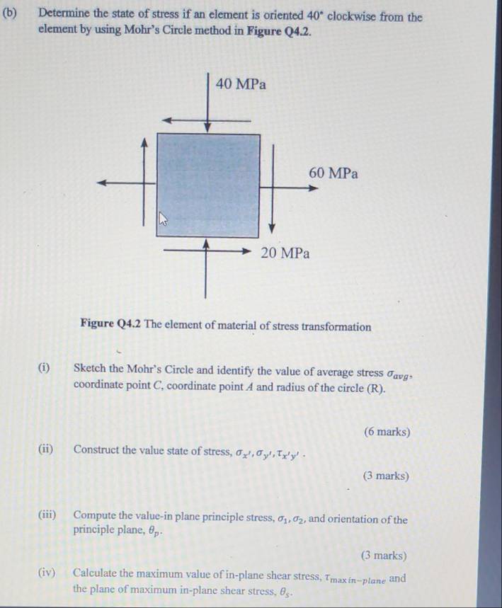 Determine the state of stress if an element is oriented 40° clockwise from the
element by using Mohr’s Circle method in Figure Q4.2.
40 MPa
60 MPa
20 MPa
Figure Q4.2 The element of material of stress transformation
(i) Sketch the Mohr’s Circle and identify the value of average stress σavg •
coordinate point C, coordinate point A and radius of the circle (R).
(6 marks)
(ii) Construct the value state of stress, sigma _x',sigma _y', T_x'y'.
(3 marks)
(iii) Compute the value-in plane principle stress, sigma _1, sigma _2 , and orientation of the
principle plane, θ _p. 
(3 marks)
(iv) Calculate the maximum value of in-plane shear stress, Tmaxín-ptane and
the plane of maximum in-plane shear stress, θ _s.