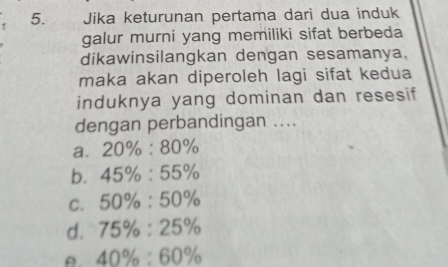 1 5. Jika keturunan pertama dari dua induk
galur murni yang memiliki sifat berbeda
dikawinsilangkan dengan sesamanya,
maka akan diperoleh lagi sifat kedua
induknya yang dominan dan resesif
dengan perbandingan ....
a. 20% :80%
b. 45% :55%
C. 50% :50%
d. 75% :25%
A. 40% :60%