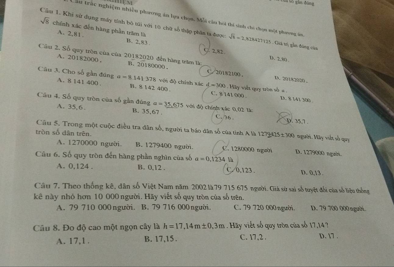 Của số gắn đúng
Câu trắc nghiệm nhiều phương án lựa chọn. Mỗi câu hỏi thí sinh chi chọn một phương án
sqrt(8) chính xác đến hàng phần trăm là
Câu 1. Khi sử dụng máy tính bỏ túi với 10 chữ số thập phân ta được: sqrt(8)=2,828427125. Giá trị gần đúng của
A. 2,81 . B. 2,83 .
Câu 2. Số quy tròn của của 20182020 đến hàng trăm là:
C. 2,82. D. 2,80.
A. 20182000. B. 20180000. C. 20182100.
D. 20182020 .
Câu 3. Cho số gần đúng a=8141 378 với độ chính xác d=300 Hãy viết quy tròn số  .
A. 8 141 400 . B. 8 142 400 . C. 8 141 000 . D. 8 141 300 .
Câu 4. Số quy tròn của số gần đúng a=_ 35,675 với độ chính xác 0,02 là:
A. 35,6. B. 35,67 . C. 36 . D. 35,7 .
Câu 5. Trong một cuộc điều tra dân số, người ta báo dân số của tinh A là 1279425± 300 người. Hãy viết số quy
tròn số dân trên.
A. 1270000 người. B. 1279400 người. C. 1280000 người D. 1279000 người.
Câu 6. Số quy tròn đến hàng phần nghìn của số a=0,1234 là
A. 0,124 . B. 0,12 . C. 0,123 . D. 0,13 .
Câu 7. Theo thống kê, dân số Việt Nam năm 2002 là 79 715 675 người. Giả sử sai số tuyệt đối của số liệu thống
kê này nhỏ hơn 10 000 người. Hãy viết số quy tròn của số trên.
A. 79 710 000 người. B. 79 716 000 người. C. 79 720 000người. D. 79 700 000 người.
Câu 8. Đo độ cao một ngọn cây là h=17,14m± 0,3m. Hãy viết số quy tròn của số 17,14?
A. 17,1 . B. 17,15 .
C. 17,2 . D. 17 .