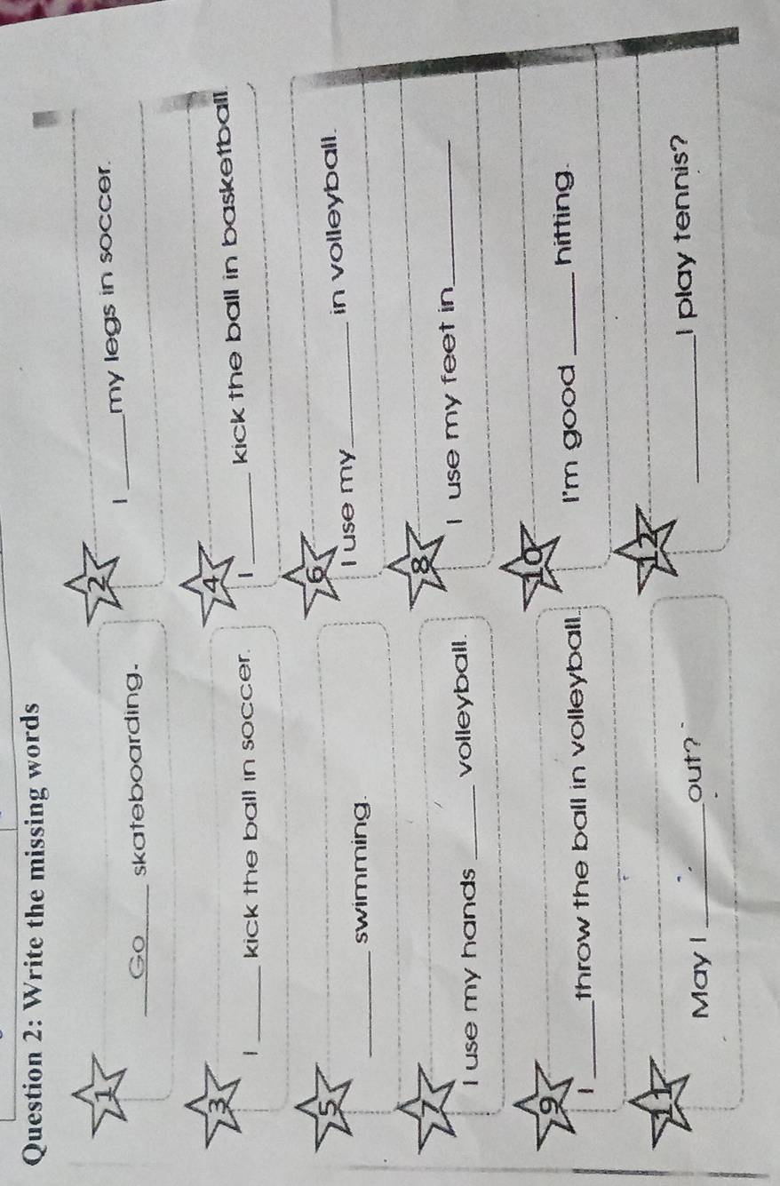 Write the missing words 
1 
2 
_Go skateboarding. _my legs in soccer. 
_ 
3 
4 
_kick the ball in soccer. | _kick the ball in basketball. 
6 
_swimming I use my_ in volleyball. 
I use my hands _volleyball. I use my feet in_ 
a 
1 _throw the ball in volleyball. I'm good_ 
hitting 
May I _out? _I play tennis?