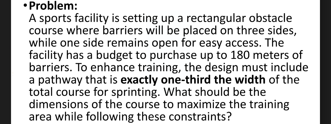 Problem: 
A sports facility is setting up a rectangular obstacle 
course where barriers will be placed on three sides, 
while one side remains open for easy access. The 
facility has a budget to purchase up to 180 meters of 
barriers. To enhance training, the design must include 
a pathway that is exactly one-third the width of the 
total course for sprinting. What should be the 
dimensions of the course to maximize the training 
area while following these constraints?