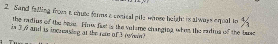 Sand falling from a chute forms a conical pile whose height is always equal to %
the radius of the base. How fast is the volume changing when the radius of the base 
is 3 ft and is increasing at the rate of 3 in/min? 
T