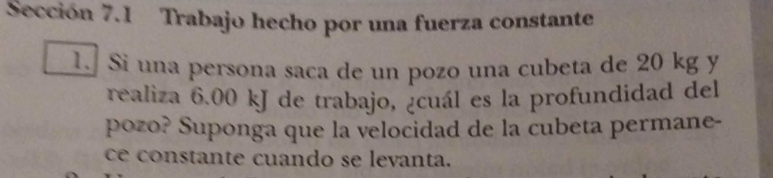 Sección 7.1 Trabajo hecho por una fuerza constante 
1. Si una persona saca de un pozo una cubeta de 20 kg y 
realiza 6.00 kJ de trabajo, ¿cuál es la profundidad del 
pozo? Suponga que la velocidad de la cubeta permane- 
ce constante cuando se levanta.