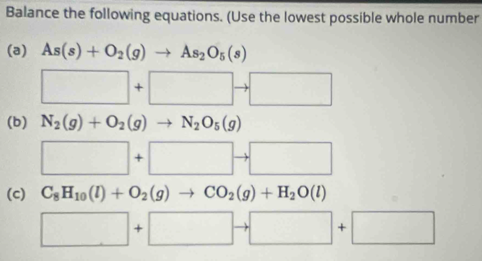 Balance the following equations. (Use the lowest possible whole number 
(a) As(s)+O_2(g)to As_2O_5(s)
□ +□ to □
(b) N_2(g)+O_2(g)to N_2O_5(g)
□ +□ to □
(c) C_8H_10(l)+O_2(g)to CO_2(g)+H_2O(l)
□ +□ to □ +□