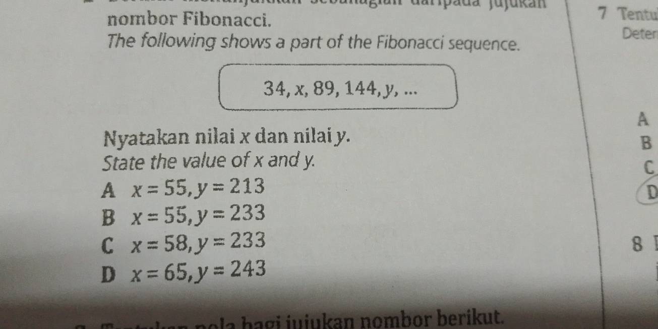 darpada jujukán 7 Tentu
nombor Fibonacci.
Deter
The following shows a part of the Fibonacci sequence.
34, x, 89, 144, y, ...
A
Nyatakan nilai x dan nilai y.
B
State the value of x and y.
C
A x=55, y=213
D
B x=55, y=233
C x=58, y=233 8 1
D x=65, y=243
o i i u i an nombor b e rik ut.