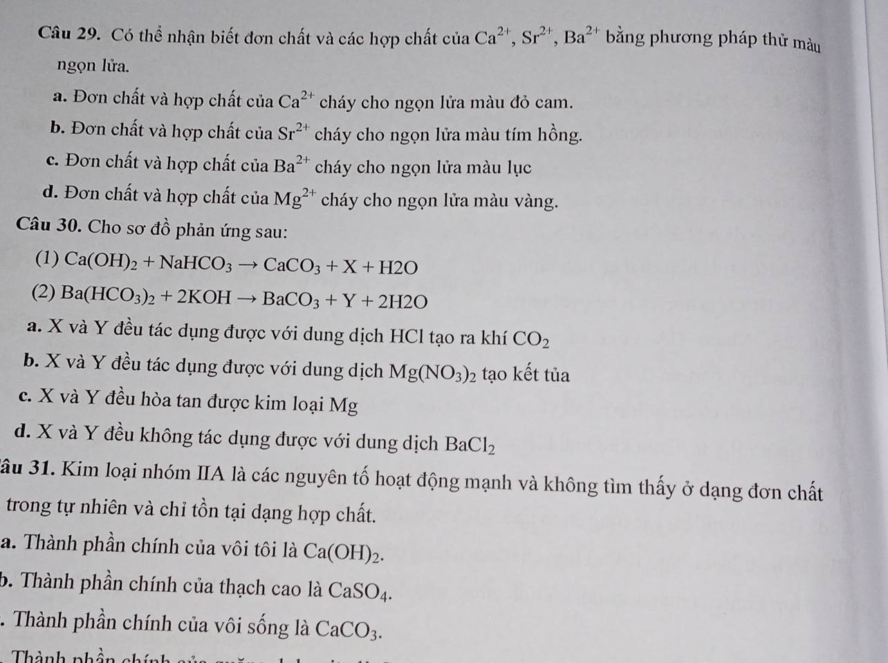 Có thể nhận biết đơn chất và các hợp chất ciaCa^(2+), Sr^(2+), Ba^(2+) bằng phương pháp thử màu
ngọn lửa.
a. Đơn chất và hợp chất của Ca^(2+) cháy cho ngọn lửa màu đỏ cam.
b. Đơn chất và hợp chất của Sr^(2+) cháy cho ngọn lửa màu tím hồng.
c. Đơn chất và hợp chất của Ba^(2+) cháy cho ngọn lửa màu lục
d. Đơn chất và hợp chất của Mg^(2+) cháy cho ngọn lửa màu vàng.
Câu 30. Cho sơ đồ phản ứng sau:
(1) Ca(OH)_2+NaHCO_3to CaCO_3+X+H2O
(2) Ba(HCO_3)_2+2KOHto BaCO_3+Y+2H2O
a. X và Y đều tác dụng được với dung dịch HCl tạo ra khí CO_2
b. X và Y đều tác dụng được với dung dịch Mg(NO_3)_2 tạo kết tủa
c. X và Y đều hòa tan được kim loại Mg
d. X và Y đều không tác dụng được với dung dịch BaCl_2
3ầu 31. Kim loại nhóm IIA là các nguyên tố hoạt động mạnh và không tìm thấy ở dạng đơn chất
trong tự nhiên và chỉ tồn tại dạng hợp chất.
a. Thành phần chính của vôi tôi là Ca(OH)_2.
b. Thành phần chính của thạch cao là CaSO_4.
* . Thành phần chính của vôi sống là CaCO_3.
Thành phần chính