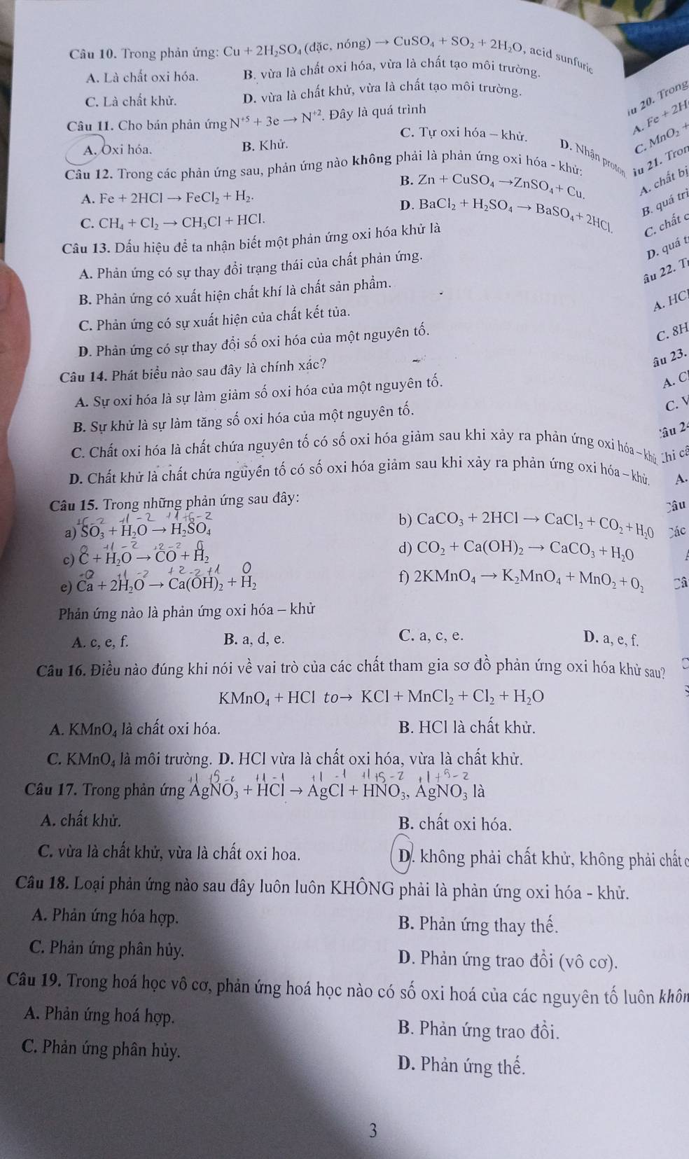 Trong phản ứng: Cu+2H_2SO_4(dic,ning)to CuSO_4+SO_2+2H_2O , acid sunfuric
A. Là chất oxi hóa. B. vừa là chất oxi hóa, vừa là chất tạo môi trường
C. Là chất khử. D. vừa là chất khử, vừa là chất tạo môi trường.
Câu 11. Cho bán phản ứng N^(+5)+3eto N^(+2). Đây là quá trình
u 20. Trong
Fe+2H
A.
C. Tự oxi hóa - khủ.
A. Ōxi hóa. B. Khử.
Câu 12. Trong các phản ứng sau, phản ứng nào không phải là phản ứng oxi hóa - khứ u 21. Troí C. MnO_2+
D. Nhận proto
B. Zn+CuSO_4to ZnSO_4+Cu. A. chất bị
A. Fe+2HClto FeCl_2+H_2.
D.
C. CH_4+Cl_2to CH_3Cl+HCl.
C. chất c
Cầu 13. Dấu hiệu để ta nhận biết một phản ứng oxi hóa khử là BaCl_2+H_2SO_4to BaSO_4+2HCl B. quá trì
D. quá t
A. Phản ứng có sự thay đổi trạng thái của chất phản ứng.
âu 22. T
B. Phản ứng có xuất hiện chất khí là chất sản phầm.
A. HC
C. Phản ứng có sự xuất hiện của chất kết tủa.
D. Phản ứng có sự thay đổi số oxi hóa của một nguyên tố.
C. 8H
Câu 14. Phát biểu nào sau đây là chính xác?
âu 23.
A. Sự oxi hóa là sự làm giảm số oxi hóa của một nguyên tố.
A. C
B. Sự khử là sự làm tăng số oxi hóa của một nguyên tố.
C. 
:âu 2
C. Chất oxi hóa là chất chứa nguyên tố có số oxi hóa giảm sau khi xảy ra phản ứng oxi hóa~khủ Chi có
D. Chất khử là chất chứa nguyền tố có số oxi hóa giảm sau khi xảy ra phản ứng oxi hóa ~ khừ
A.
Câu 15. Trong những phản ứng sau đây:
b) CaCO_3+2HClto CaCl_2+CO_2+H_2O
a) SO_3+H_2Oto H_2SO_4 Các
c) beginarrayr O+1-2to 1,2-2 C+H_2Oto overline CO+H_2endarray
d) CO_2+Ca(OH)_2to CaCO_3+H_2O
-0+1-2+2-2+1
f)
e) Ca+2H_2Oto Ca(OH)_2+H_2 2KMnO_4to K_2MnO_4+MnO_2+O_2 Câ
Phản ứng nào là phản ứng oxi hóa - khử
C. a, c, e.
A. c, e, f. B. a, d, e. D. a, e, f.
Cầu 16. Điều nào đúng khi nói vhat e ề vai trò của các chất tham gia sơ đồ phản ứng oxi hóa khử sau?
CMnO_4+HCl to→ KCl+MnCl_2+Cl_2+H_2O
A. KMnO₄ là chất oxi hóa. B. HCl là chất khử.
C. KN uparrow nO_4 là môi trường. D. HCl vừa là chất oxi hóa, vừa là chất khử.
11-11+5-2 11+5-2
Câu 17. Trong phản ứng AgNO_3+HClto AgCl+HNO_3,AgNO_3l 1
A. chất khử. B. chất oxi hóa.
C. vừa là chất khử, vừa là chất oxi hoa.  D. không phải chất khử, không phải chất ơ
Câu 18. Loại phản ứng nào sau đây luôn luôn KHÔNG phải là phản ứng oxi hóa - khử.
A. Phản ứng hóa hợp. B. Phản ứng thay thế.
C. Phản ứng phân hủy. D. Phản ứng trao đổi (vô cơ).
Câu 19. Trong hoá học vô cơ, phản ứng hoá học nào có số oxi hoá của các nguyên tố luôn khôn
A. Phản ứng hoá hợp. B. Phản ứng trao đồi.
C. Phản ứng phân hủy.
D. Phản ứng thế.
3