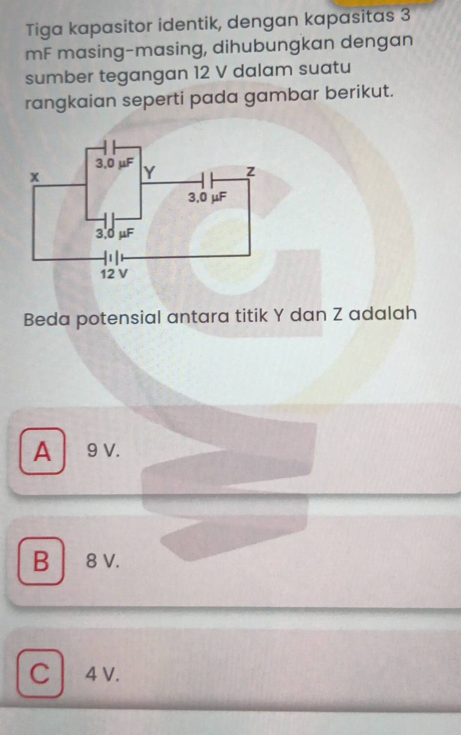 Tiga kapasitor identik, dengan kapasitas 3
mF masing-masing, dihubungkan dengan
sumber tegangan 12 V dalam suatu
rangkaian seperti pada gambar berikut.
Beda potensial antara titik Y dan Z adalah
A 9 v.
B │ 8 v.
C 4 V.