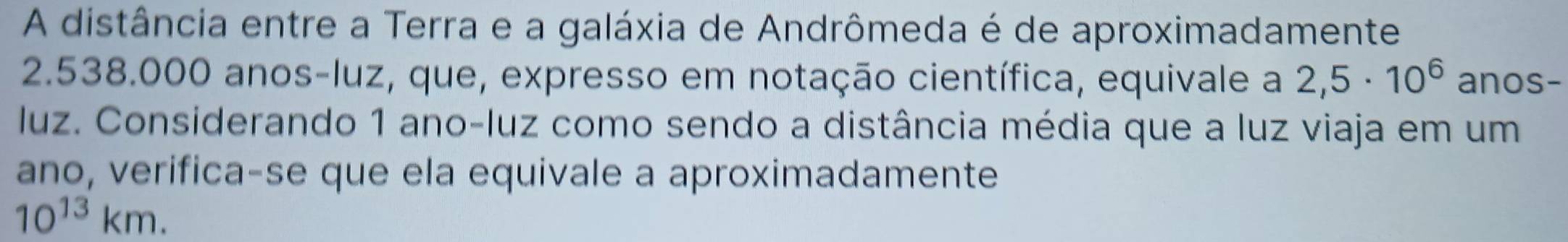 A distância entre a Terra e a galáxia de Andrômeda é de aproximadamente
2.538.000 anos -luz, que, expresso em notação científica, equivale a 2,5· 10^6 anos- 
luz. Considerando 1 ano-luz como sendo a distância média que a luz viaja em um 
ano, verifica-se que ela equivale a aproximadamente
10^(13)km.