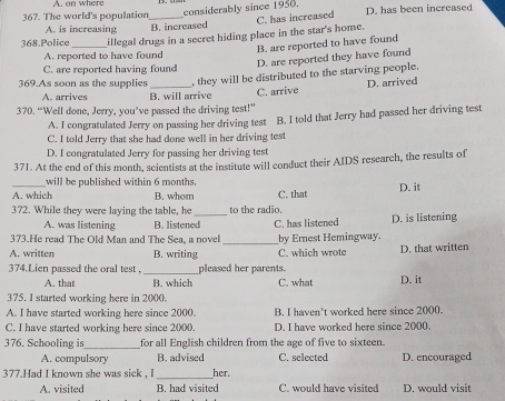 A. on where
367. The world's population considerably since 1950. D. has been increased
A. is increasing B. increased
368.Police _illegal drugs in a secret hiding place in the star's home. C. has increased
B. are reported to have found
A. reported to have found
D. are reported they have found
C. are reported having found
369.As soon as the supplies _, they will be distributed to the starving people.
A. arrives B. will arrive C. arrive D. arrived
370. “Well done, Jerry, you’ve passed the driving test!”
C. I told Jerry that she had done well in her driving test B. I told that Jerry had passed her driving test
A. I congratulated Jerry on passing her driving test l
D. I congratulated Jerry for passing her driving test
371. At the end of this month, scientists at the institute will conduct their AIDS research, the results of
_will be published within 6 months.
D. it
A. which B. whom C. that
372. While they were laying the table, he to the radio.
A. was listening B. listened
373.He read The Old Man and The Sea, a novel _C. has listened by Ernest Hemingway. D. is listening
A. written B. writing C. which wrote D. that written
374.Lien passed the oral test . _pleased her parents.
A. that B. which C. what D. it
375. I started working here in 2000.
A. I have started working here since 2000 B. I haven't worked here since 2000.
C. I have started working here since 2000. D. I have worked here since 2000.
376. Schooling is_ for all English children from the age of five to sixteen.
A. compulsory B. advised C. selected D. encouraged
377.Had I known she was sick _her.
A. visited B. had visited C. would have visited D. would visit