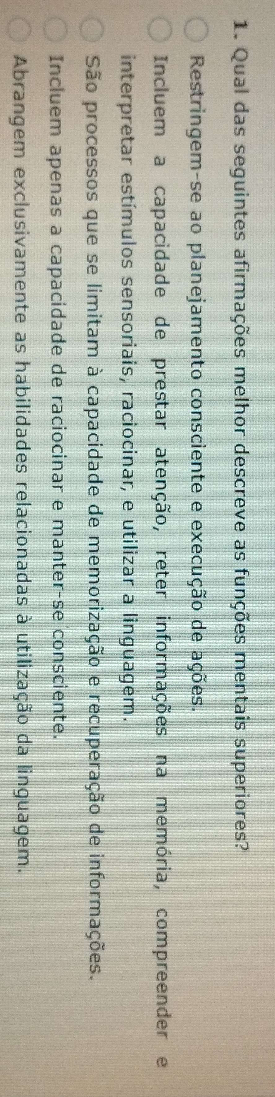 Qual das seguintes afirmações melhor descreve as funções mentais superiores?
Restringem-se ao planejamento consciente e execução de ações.
Incluem a capacidade de prestar atenção, reter informações na memória, compreender e
interpretar estímulos sensoriais, raciocinar, e utilizar a linguagem.
São processos que se limitam à capacidade de memorização e recuperação de informações.
Incluem apenas a capacidade de raciocinar e manter-se consciente.
Abrangem exclusivamente as habilidades relacionadas à utilização da linguagem.