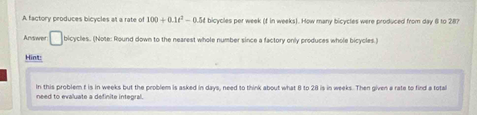 A factory produces bicycles at a rate of 100+0.1t^2-0.5t bicycles per week (f in weeks). How many bicycles were produced from day 6 to 28? 
Answer: □ bicycles. (Note: Round down to the nearest whole number since a factory only produces whole bicycles.) 
Hint: 
In this problem t is in weeks but the problem is asked in days, need to think about what 8 to 28 is in weeks. Then given a rate to find a total 
need to evaluate a definite integral.