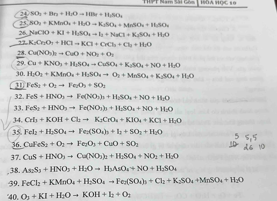 THPT Nam Sải Gòn HÓA HỌC 10
24 SO_2+Br_2+H_2Oto HBr+H_2SO_4
25. SO_2+KMnO_4+H_2Oto K_2SO_4+MnSO_4+H_2SO_4
26. NaClO+KI+H_2SO_4to I_2+NaCl+K_2SO_4+H_2O
27. K_2Cr_2O_7+HClto KCl+CrCl_3+Cl_2+H_2O
28. Cu(NO_3)_2to CuO+NO_2+O_2
29. Cu+KNO_3+H_2SO_4to CuSO_4+K_2SO_4+NO+H_2O
30. H_2O_2+KMnO_4+H_2SO_4to O_2+MnSO_4+K_2SO_4+H_2O
31 FeS_2+O_2to Fe_2O_3+SO_2
32. FeS+HNO_3to Fe(NO_3)_3+H_2SO_4+NO+H_2O
33. FeS_2+HNO_3to Fe(NO_3)_3+H_2SO_4+NO+H_2O
34. CrI_3+KOH+Cl_2to K_2CrO_4+KIO_4+KCl+H_2O
35. FeI_2+H_2SO_4to Fe_2(SO_4)_3+I_2+SO_2+H_2O
36. CuFeS_2+O_2to Fe_2O_3+CuO+SO_2
37. CuS+HNO_3 Cu(NO_3)_2+H_2SO_4+NO_2+H_2O
38. As_2S_3+HNO_3+H_2Oto H_3AsO_4+NO+H_2SO_4
39. FeCl_2+KMnO_4+H_2SO_4to Fe_2(SO_4)_3+Cl_2+K_2SO_4+MnSO_4+H_2O
'40. O_3+KI+H_2Oto KOH+I_2+O_2
