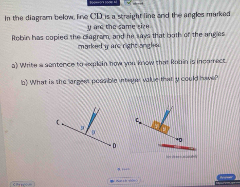 Bookwork code: 48 
In the diagram below, line CD is a straight line and the angles marked
y are the same size. 
Robin has copied the diagram, and he says that both of the angles 
marked y are right angles. 
a) Write a sentence to explain how you know that Robin is incorrect. 
b) What is the largest possible integer value that y could have? 
C 
D 
Not drawn acturately 
@ 7som 
ζ Przvious =* Watch viden Answer