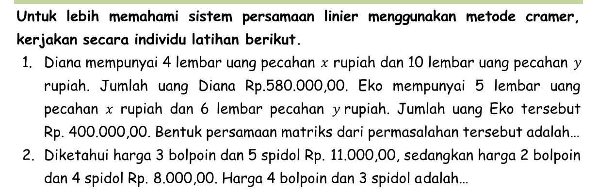 Untuk lebih memahami sistem persamaan linier menggunakan metode cramer, 
kerjakan secara individu latihan berikut. 
1. Diana mempunyai 4 lembar uang pecahan x rupiah dan 10 lembar uang pecahan y
rupiah. Jumlah uang Diana Rp.580.000,00. Eko mempunyai 5 lembar uang 
pecahan x rupiah dan 6 lembar pecahan yrupiah. Jumlah uang Eko tersebut
Rp. 400.000,00. Bentuk persamaan matriks dari permasalahan tersebut adalah... 
2. Diketahui harga 3 bolpoin dan 5 spidol Rp. 11.000,00, sedangkan harga 2 bolpoin 
dan 4 spidol Rp. 8.000,00. Harga 4 bolpoin dan 3 spidol adalah...