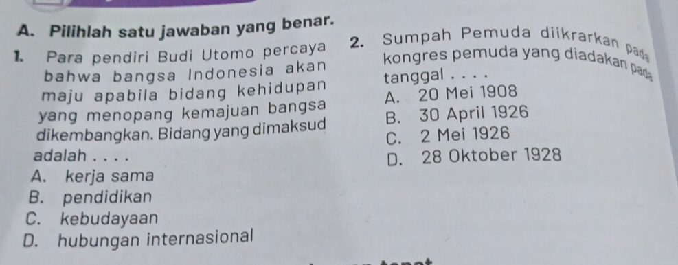 Pilihlah satu jawaban yang benar.
1. Para pendiri Budi Utomo percaya 2. Sumpah Pemuda diikrarkan pad
bahwa bangsa Indonesia akan
kongres pemuda yang diadakan pad 
maju apabila bidang kehidupan tanggal . . . .
yang menopang kemajuan bangsa A. 20 Mei 1908
dikembangkan. Bidang yang dimaksud B. 30 April 1926
C. 2 Mei 1926
adalah . . . . D. 28 Oktober 1928
A. kerja sama
B. pendidikan
C. kebudayaan
D. hubungan internasional