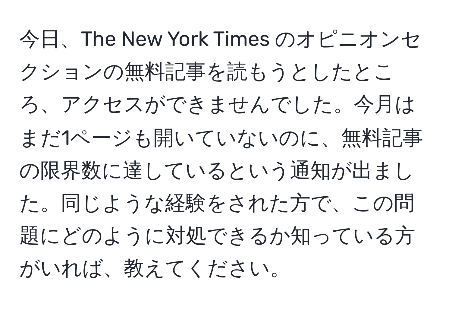 今日、The New York Times のオピニオンセクションの無料記事を読もうとしたところ、アクセスができませんでした。今月はまだ1ページも開いていないのに、無料記事の限界数に達しているという通知が出ました。同じような経験をされた方で、この問題にどのように対処できるか知っている方がいれば、教えてください。