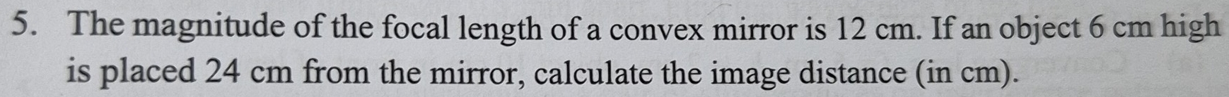 The magnitude of the focal length of a convex mirror is 12 cm. If an object 6 cm high 
is placed 24 cm from the mirror, calculate the image distance (in cm).