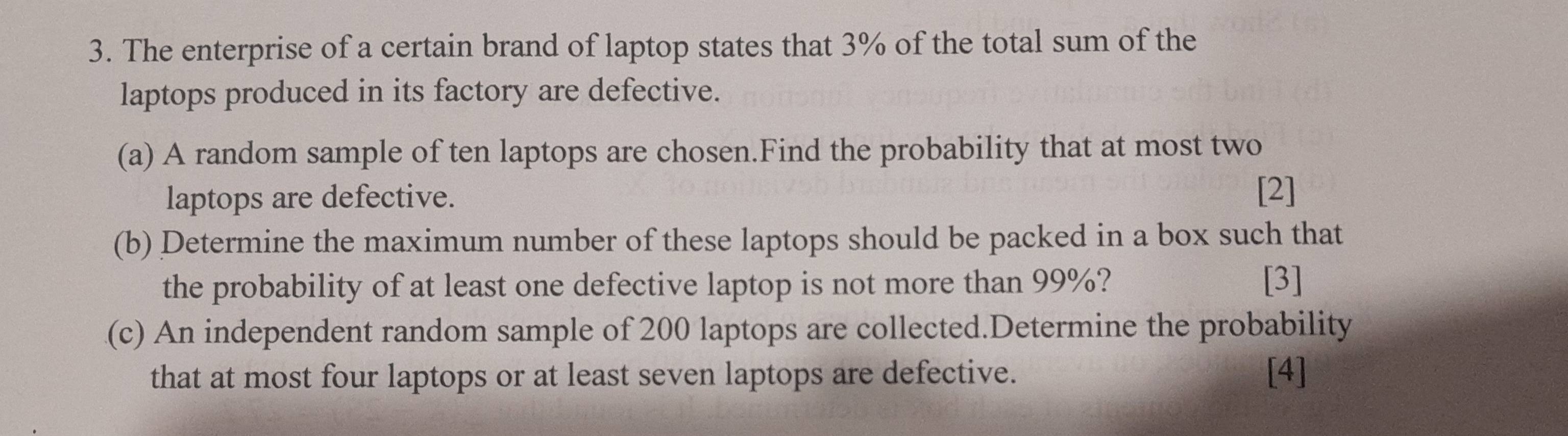 The enterprise of a certain brand of laptop states that 3% of the total sum of the 
laptops produced in its factory are defective. 
(a) A random sample of ten laptops are chosen.Find the probability that at most two 
laptops are defective. 
[2] 
(b) Determine the maximum number of these laptops should be packed in a box such that 
the probability of at least one defective laptop is not more than 99%? [3] 
(c) An independent random sample of 200 laptops are collected.Determine the probability 
that at most four laptops or at least seven laptops are defective. [4]