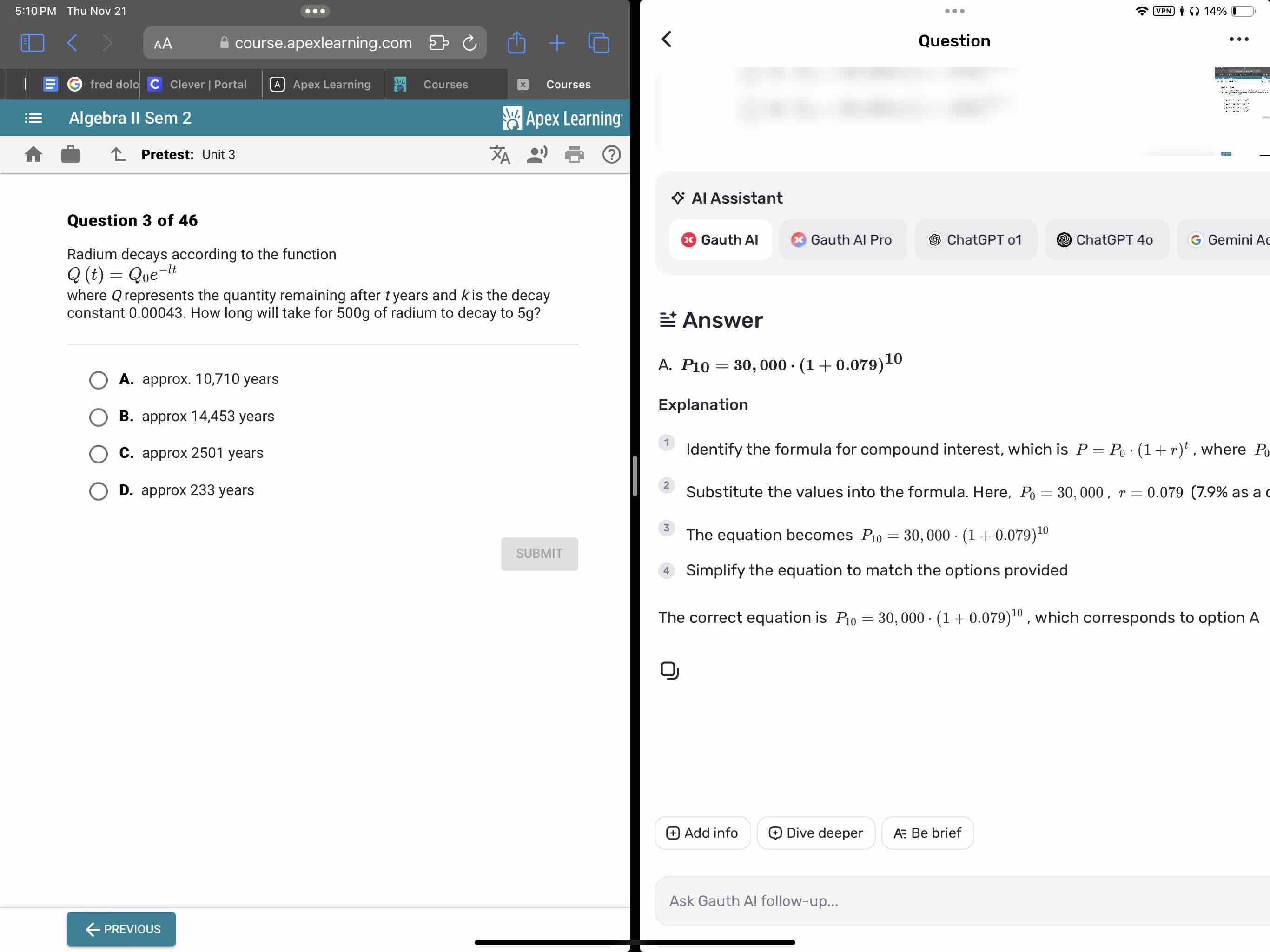 5:10 PM Thu Nov 21 ..
Ω 14%
course.apexlearning.com Question
fred dolo Clever | Portal Apex Learning Courses × Courses
Algebra II Sem 2 Apex Learning
Pretest: Unit 3
Al Assistant
Question 3 of 46
Gauth Al Gauth Al Pro ⑤ ChatGPT o1 ChatGPT 4º Gemini A
Radium decays according to the function
Q(t)=Q_0e^(-lt)
where Qrepresents the quantity remaining after tyears and k is the decay
constant 0.00043. How long will take for 500g of radium to decay to 5g? Answer
A. P_10=30,000· (1+0.079)^10
A. approx. 10,710 years
Explanation
B. approx 14,453 years
C. approx 2501 years Identify the formula for compound interest, which is P=P_0· (1+r)^t , where P
D. approx 233 years Substitute the values into the formula. Here, P_0=30,000, r=0.079 (7.9% as a 
The equation becomes P_10=30,000· (1+0.079)^10
SUBMIT
Simplify the equation to match the options provided
The correct equation is P_10=30,000· (1+0.079)^10 , which corresponds to option A
Add info ㊉ Dive deeper A Be brief
Ask Gauth Al follow-up...
←previous