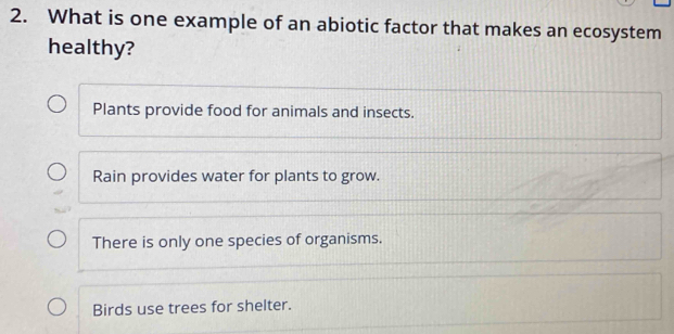 What is one example of an abiotic factor that makes an ecosystem
healthy?
Plants provide food for animals and insects.
Rain provides water for plants to grow.
There is only one species of organisms.
Birds use trees for shelter.