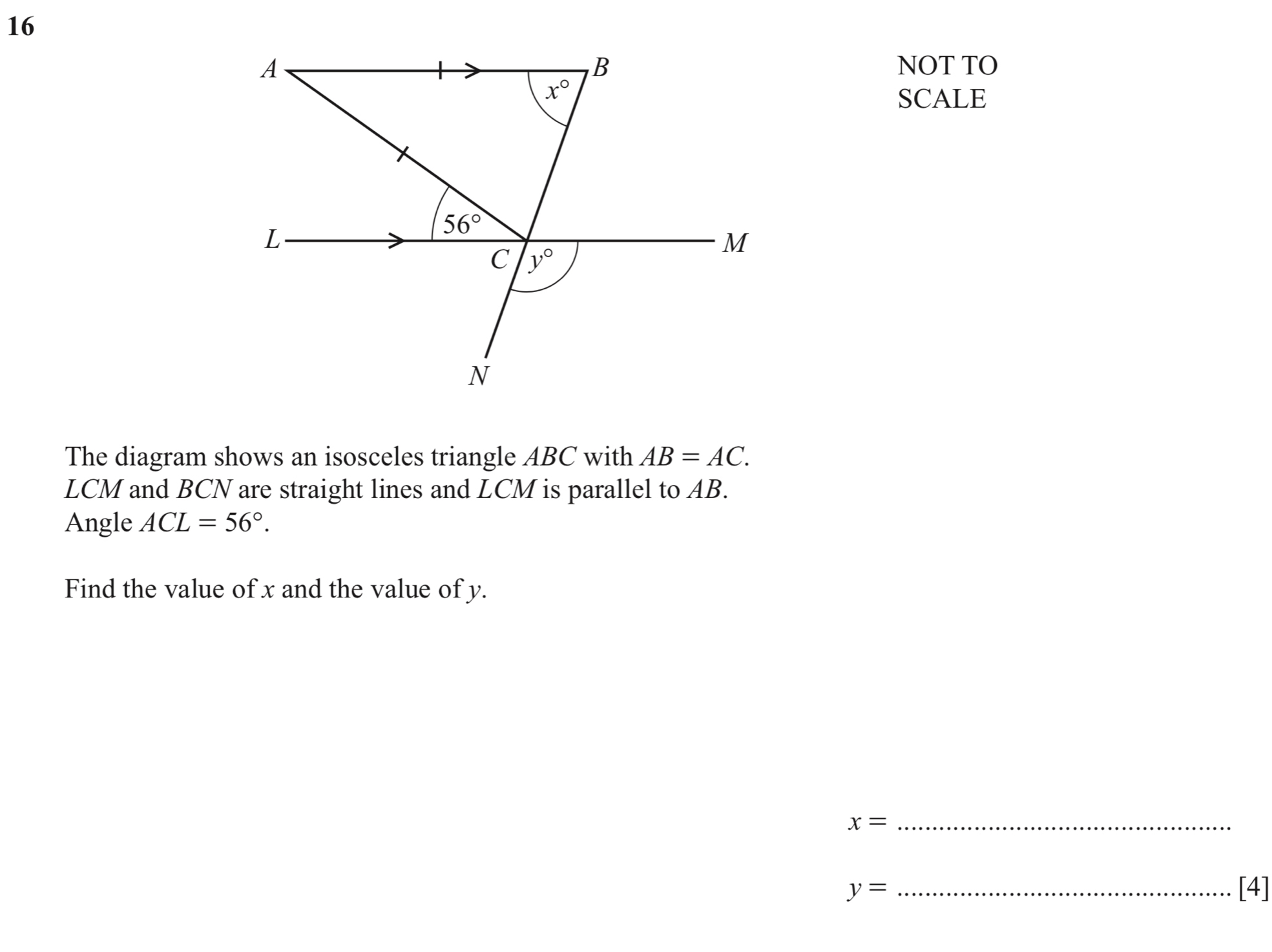 16
B
A NOT TO
x°
SCALE
L
56°
M
C y°
N
The diagram shows an isosceles triangle ABC with AB=AC.
LCM and BCN are straight lines and LCM is parallel to AB. 
Angle ACL=56°. 
Find the value of x and the value of y. 
_ x=
y= _[4]