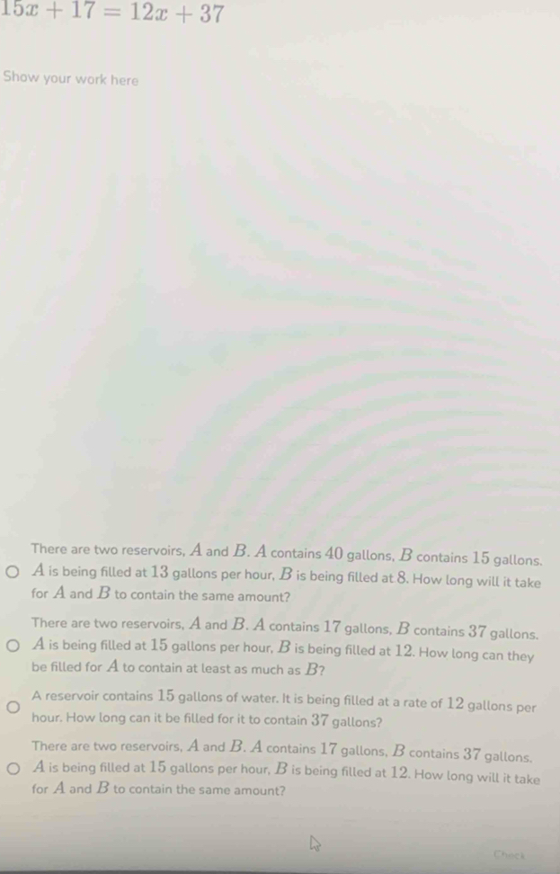 15x+17=12x+37
Show your work here
There are two reservoirs, A and B. A contains 40 gallons, B contains 15 gallons.
A is being filled at 13 gallons per hour, B is being filled at 8. How long will it take
for A and B to contain the same amount?
There are two reservoirs, A and B. A contains 17 gallons, B contains 37 gallons.
A is being filled at 15 gallons per hour, B is being filled at 12. How long can they
be filled for A to contain at least as much as B?
A reservoir contains 15 gallons of water. It is being filled at a rate of 12 gallons per
hour. How long can it be filled for it to contain 37 gallons?
There are two reservoirs, A and B. A contains 17 gallons, B contains 37 gallons.
A is being filled at 15 gallons per hour, B is being filled at 12. How long will it take
for A and B to contain the same amount?
Check