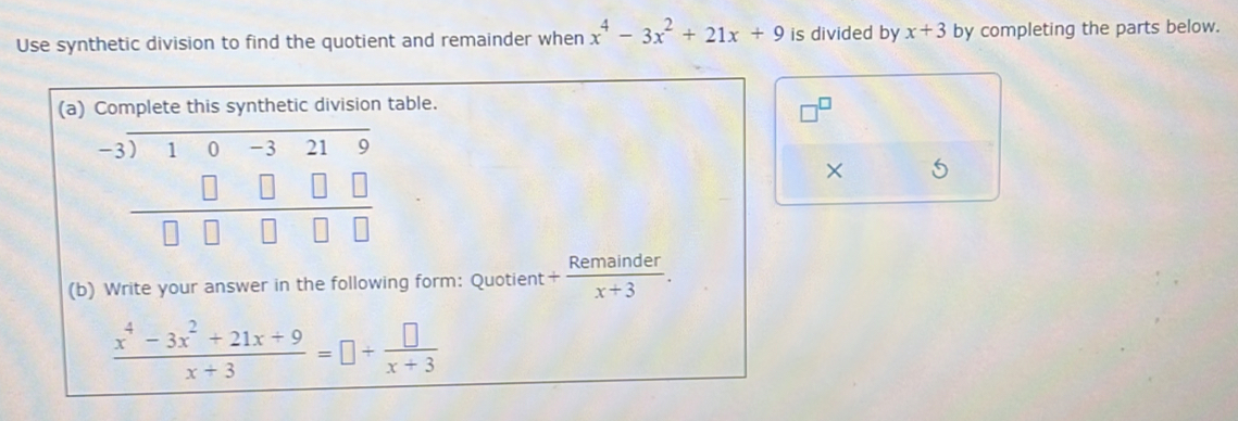 Use synthetic division to find the quotient and remainder when x^4-3x^2+21x+9 is divided by x+3 by completing the parts below. 
(a) Complete this synthetic division table.
beginarrayr -3encloselongdiv 10-3219 □ □ □ □  hline □ □ □ □ endarray
× 5 
(b) Write your answer in the following form: Quotient + Remainder/x+3 .
 (x^4-3x^2+21x+9)/x+3 =□ + □ /x+3 