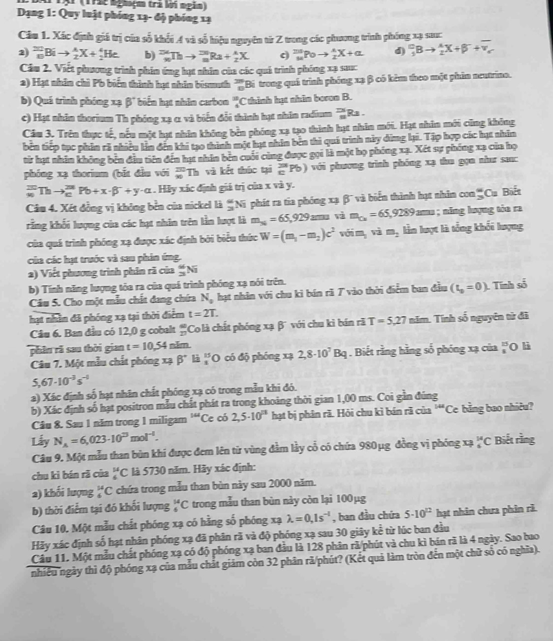 AT TậP (1r2t nghệm trà lời ngắn)
Dạng 1: Quy luật phóng 1ạ- độ phíng 1ạ
Câu 1. Xác định giá trị của số khối A và số hiệu nguyên từ Z trong các phương trình phống xạ sac
2) _(10)^(20)Bito _2^(AX+_2^4He b) _(90)^(234)Thto _8^(130)Ra+_2^AX c _M^(201)Poto _2^AX+alpha d) _5)3Bto  A/2 X+beta^-+overline v_v
Cầu 2. Viết phương trình phần ứng hạt nhân của các quá trình phóng xạ sauc
a) Hạt nhân chỉ Pb biến thành hạt nhân bismuth  78/89  Bi trong quá trình phống xạ β có kèm theo một phân neutrino.
b) Quá trình phóng xạ β" biển hạt nhân carbon beginarrayr □  4endarray C thành hạt nhân boron B.
c) Hạt nhân thorium Th phóng xạ α và biển đổi thành hạt nhân radium 'Ra .
Câu 3. Trên thực tế, nếu một hạt nhân không bền phóng xạ tạo thành hạt nhân mới. Hạt nhân mới cũng không
bên tiếp tục phản rà nhiều làn đến khi tạo thành một hạt nhân bên thì quá trình này dùng lại. Tập hợp các hạt nhân
từ hạt nhân không bên đầu tiên đến hạt nhân bên cuối cùng được gọi là một họ phóng xạ. Xết sự phống xạ của họ
phóng xạ thorium (bắt đầu với 'Th và kết thúc tại beginarrayr 208 10endarray Pb) với phương trình phóng xạ thu gọn như sac
_(90)^(20)Thto _(80)^(208)Pb+x· beta^-+y· alpha. Hày xác định giá trị của x và y.
Câu 4. Xét đồng vị không bền của nickel là  66/28  Ni phát ra tia phóng xạ β' và biển thành hạt nhân con = Cu Biết
rằng khối lượng của các hạt nhân trên lằn lượt là m_3i=65,929 am và m_Cu=65,9289arm; năng lượng tòa ra
của quá trình phóng xạ được xác định bởi biểu thức W=(m_1-m_2)c^2 với m, và m_2 lần lượt là tổng khối lượng
của các hạt trước và sau phân ứng.
2) Viết phương trình phân rã của _(28)^(66)Ni
b) Tính năng lượng tòa ra của quá trình phóng xạ nói trên.
Câu 5. Cho một mẫu chất đang chứa N_p hạt nhân với chu kì bán rã 7 vào thời điểm ban đầu (t_10=0) Tính số
hạt nhân đã phóng xạ tại thời điểm t=2T.
Câu 6. Ban đầu có 12,0 g cobalt 'Co là chất phóng xạ β¯ với chu kì bán rã T=5,27 năm. Tính số nguyên từ đã
phần rã sau thời gian t=10,54 năm
Câu 7. Một mẫu chất phóng xạ beta^+ là _1^((15)O có độ phóng xạ 2,8· 10^7)Bq. Biết rằng hằng số phóng xạ của 'O là
5,67· 10^(-3)s^(-1)
a) Xác định số hạt nhân chất phóng xạ có trong mẫu khi đó.
b) Xác định số hạt positron mẫu chất phát ra trong khoảng thời gian 1,00 ms. Coi gần đúng
Câu 8. Sau 1 năm trong 1 miligam ''Ce có 2,5· 10^(18) hạt bị phân rã. Hỏi chu kì bán rã của' alpha "Ce bằng bao nhiều?
Lấy N_A=6,023· 10^(13)mol^(-1). Biết rằng
Câu 9. Một mẫu than bùn khi được đem lên từ vùng đầm lầy cổ có chứa 980μg đồng vị phóng xạ _6^((14)C
chu kì bán rã của _6^(14)C là 5730 năm. Hãy xác định:
2) khối lượng _6^(14)C chứa trong mẫu than bùn này sau 2000 năm.
b) thời điểm tại đó khối lượng _6^(14)C trong mẫu than bùn này còn lại 100μg
Câu 10. Một mẫu chất phóng xạ có hằng số phóng xạ lambda =0,1s^-l) , ban đầu chứa 5-10^(12) hạt nhân chưa phân rà.
Hãy xác định số hạt nhân phóng xạ đã phân rã và độ phóng xạ sau 30 giây koverline overline e : từ lúc ban đầu
Câu 11. Một mẫu chất phóng xạ có độ phóng xạ ban đầu là 128 phân rã/phút và chu kì bán rã là 4 ngày. Sao bao
nhiều ngày thì độ phóng xạ của mẫu chất giảm còn 32 phân rã/phút? (Kết quả làm tròn đến một chữ số có nghĩa).