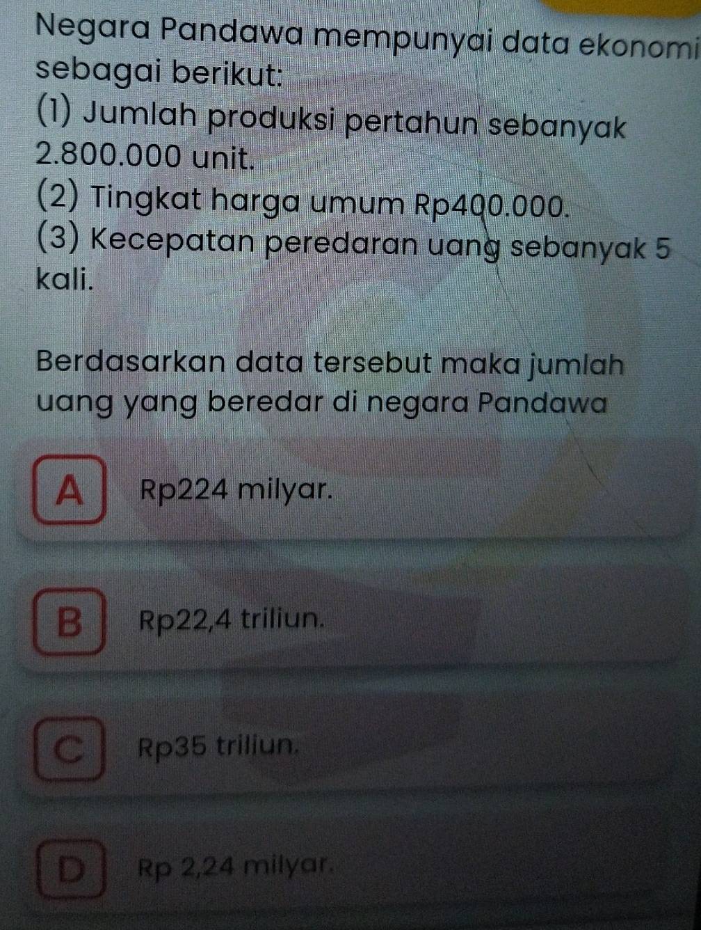 Negara Pandawa mempunyai data ekonomi
sebagai berikut:
(1) Jumlah produksi pertahun sebanyak
2.800.000 unit.
(2) Tingkat harga umum Rp4Q0.000.
(3) Kecepatan peredaran uang sebanyak 5
kali.
Berdasarkan data tersebut maka jumlah
uang yang beredar di negara Pandawa
A Rp224 milyar.
B Rp22,4 triliun.
C Rp35 triliun.
D Rp 2,24 milyar.