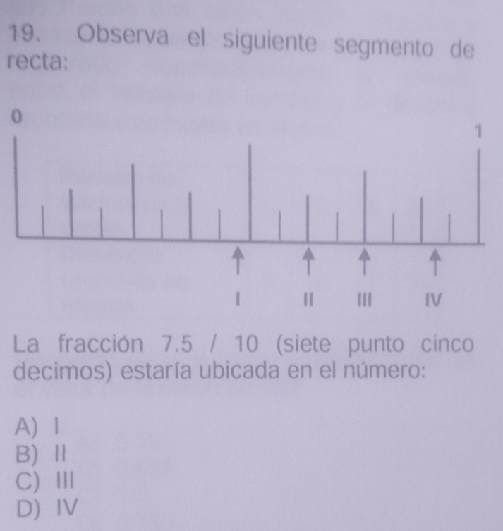 Observa el siguiente segmento de
recta:
0
La fracción 7.5 / 10 (siete punto cinco
decimos) estaría ubicada en el número:
A 1
B)Ⅱ
C)Ⅲ
DIV