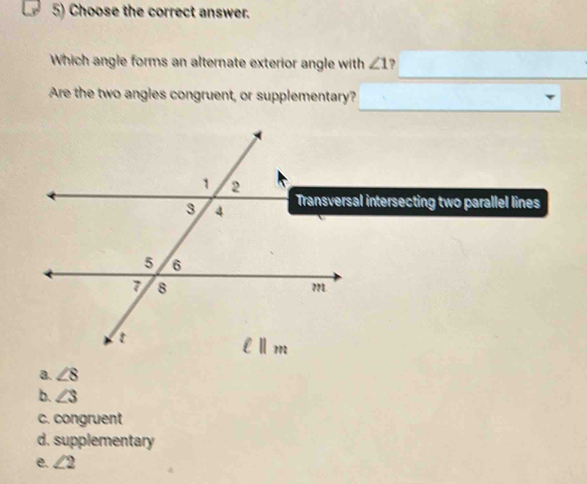 Choose the correct answer.
Which angle forms an alternate exterior angle with ∠ 1 ,
Are the two angles congruent, or supplementary?
Transversal intersecting two parallel lines
a. ∠ 8
b. ∠ S
c. congruent
d. supplementary
e. ∠ 2