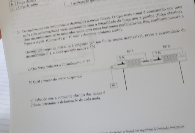 h Força elástica
j Força de atrito
aceleração que
2- Dinamômetros são instrumentos destinados a medir forças. O tipo mais usual é constituído por uma
mola cuja deformação(x) varia linearmente com a intensidade da força que a produz (força elástica).
Dois dinamômetros estão montados sobre uma mesa horizontal perfeitamente lisa, conforme mostra a
figura a seguir. (Considere g=10m/s^2 e despreze qualquer atrito).
N°
Quando um corpo de massa m é suspenso por um fio de massa desprezível, preso à extremidade do dinamômetro n° 1, a força que este indica é 5 N.
N=1 ? N
5 N 1
a) Que força indicará o dinamômetro n° 27
b) Qual a massa do corpo suspenso?
c) Sabendo que a constante clástica das molas é
2N/cm determine a deformação de cada mola.
Teriplinar e deverá ser reportado à Comissão Disciplinar.