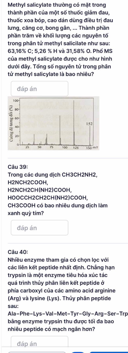 Methyl salicylate thường có mặt trong 
thành phần của một số thuốc giảm đau, 
thuốc xoa bóp, cao dán dùng điều trị đau 
lưng, căng cơ, bong gân, ... Thành phần 
phần trăm về khối lượng các nguyên tố 
trong phân tử methyl salicilate như sau:
63,16% C; 5, 26 % H và 31,58% O. Phổ MS 
của methyl salicylate được cho như hình 
dưới đây. Tổng số nguyên tử trong phân 
tử methyl salicylate là bao nhiêu? 
Câu 39: 
Trong các dung dịch CH3CH2NH2, 
H2NCH2COOH, 
H2NCH2CH(NH2)COOH, 
HOOCCH2CH2CH(NH2)COOH, 
CH3COOH có bao nhiêu dung dịch làm 
xanh quỳ tím? 
đáp án 
Câu 40: 
Nhiều enzyme tham gia có chọn lọc với 
các liên kết peptide nhất định. Chẳng hạn 
trypsin là một enzyme tiêu hóa xúc tác 
quá trình thủy phân liên kết peptide ở 
phía carboxyl của các amino acid arginine 
(Arg) và lysine (Lys). Thủy phân peptide 
sau: 
Ala-Phe-Lys-Val-Met-Tyr-Gly-Arg-Ser-Trp 
bằng enzyme trypsin thu được tối đa bao 
nhiêu peptide có mạch ngắn hơn? 
đáp án