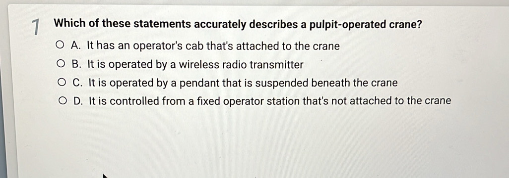 Which of these statements accurately describes a pulpit-operated crane?
A. It has an operator's cab that's attached to the crane
B. It is operated by a wireless radio transmitter
C. It is operated by a pendant that is suspended beneath the crane
D. It is controlled from a fixed operator station that's not attached to the crane