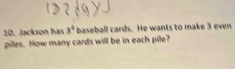 Jackson has 3^4 baseball cards. He wants to make 3 even 
piles. How many cards will be in each pile?